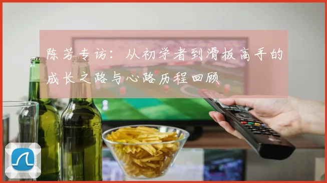 陈芳专访：从初学者到滑板高手的成长之路与心路历程回顾