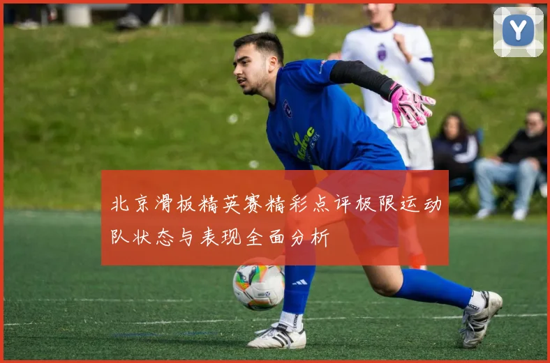 北京滑板精英赛精彩点评极限运动队状态与表现全面分析