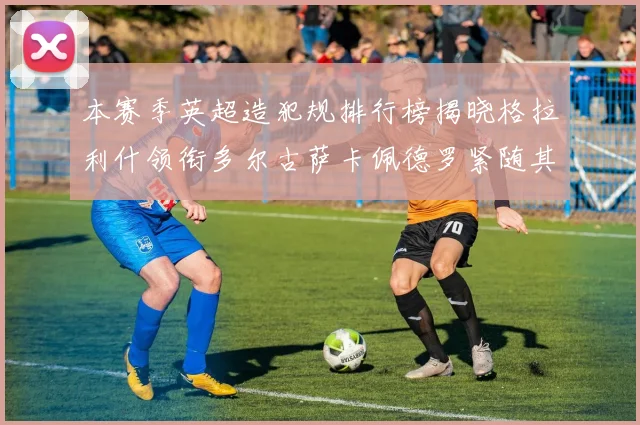 本赛季英超造犯规排行榜揭晓格拉利什领衔多尔古萨卡佩德罗紧随其后