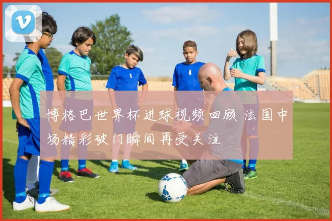 博格巴世界杯进球视频回顾 法国中场精彩破门瞬间再受关注