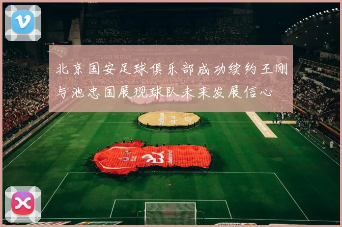 北京国安足球俱乐部成功续约王刚与池忠国展现球队未来发展信心