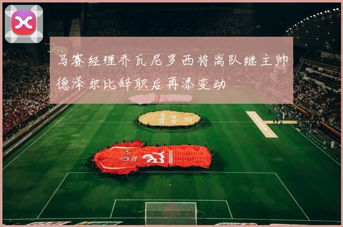 马赛经理乔瓦尼罗西将离队继主帅德泽尔比辞职后再添变动