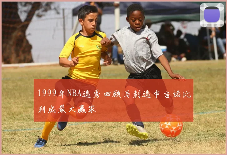 1999年NBA选秀回顾马刺选中吉诺比利成最大赢家